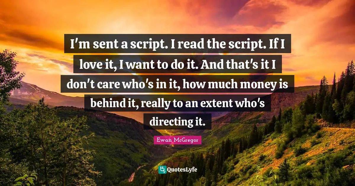 I'm sent a script. I read the script. If I love it, I want to do it. And that's it I don't care who's in it, how much money is behind it, really to an extent who's directing it.