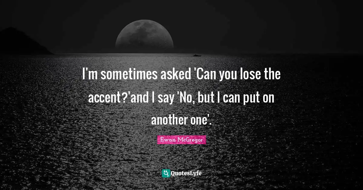 I'm sometimes asked 'Can you lose the accent?'and I say 'No, but I can put on another one'.
