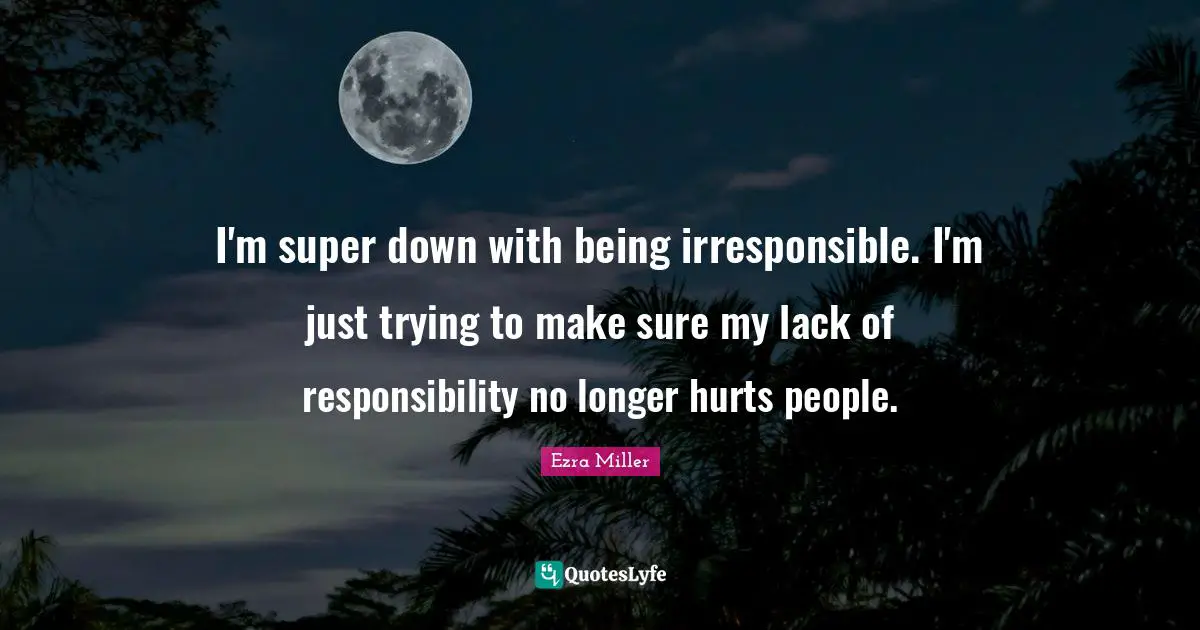 I'm super down with being irresponsible. I'm just trying to make sure my lack of responsibility no longer hurts people.