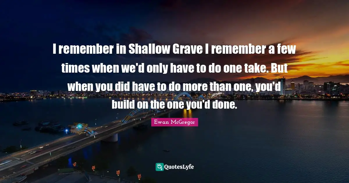 I remember in Shallow Grave I remember a few times when we'd only have to do one take. But when you did have to do more than one, you'd build on the one you'd done.