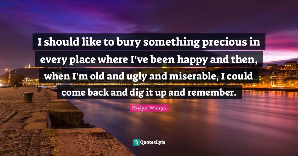 I should like to bury something precious in every place where I've been happy and then, when I'm old and ugly and miserable, I could come back and dig it up and remember.