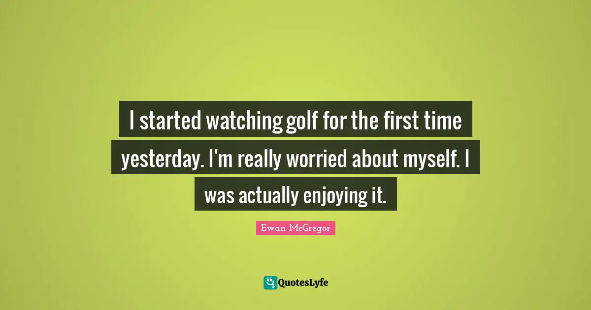 I started watching golf for the first time yesterday. I'm really worried about myself. I was actually enjoying it.