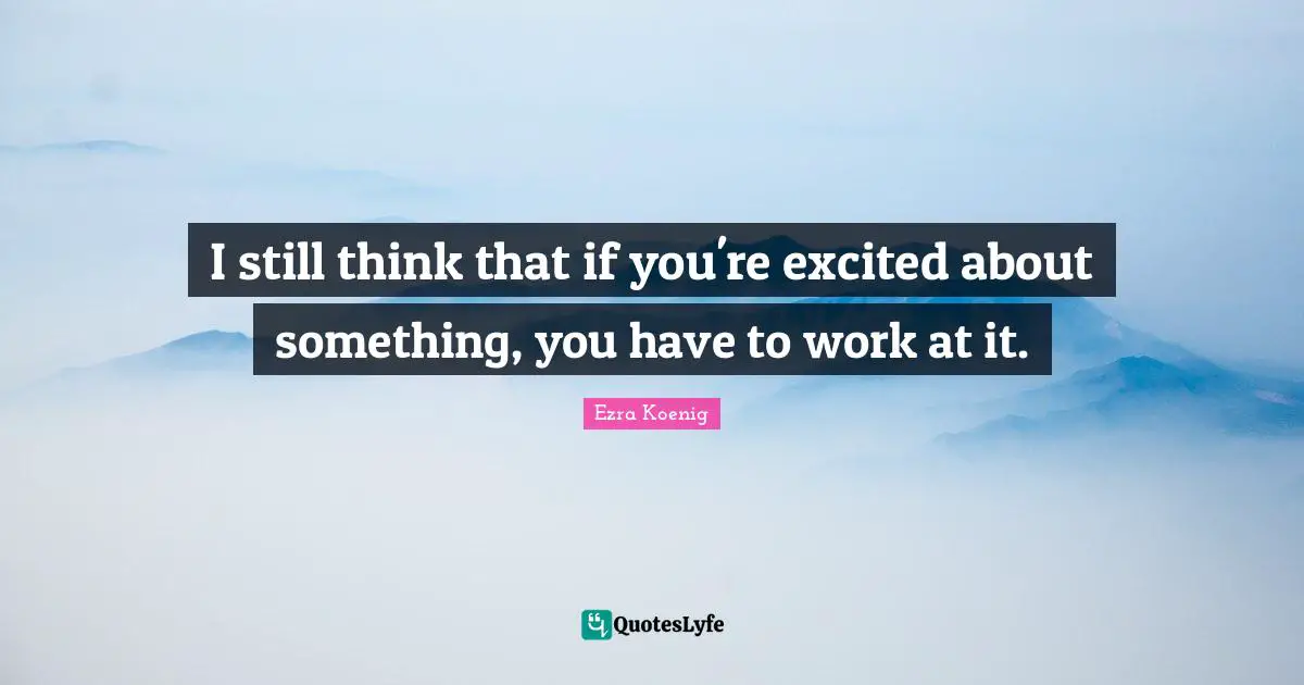 I still think that if you're excited about something, you have to work at it.