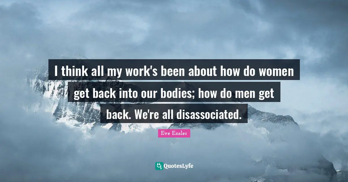 I think all my work's been about how do women get back into our bodies; how do men get back. We're all disassociated.