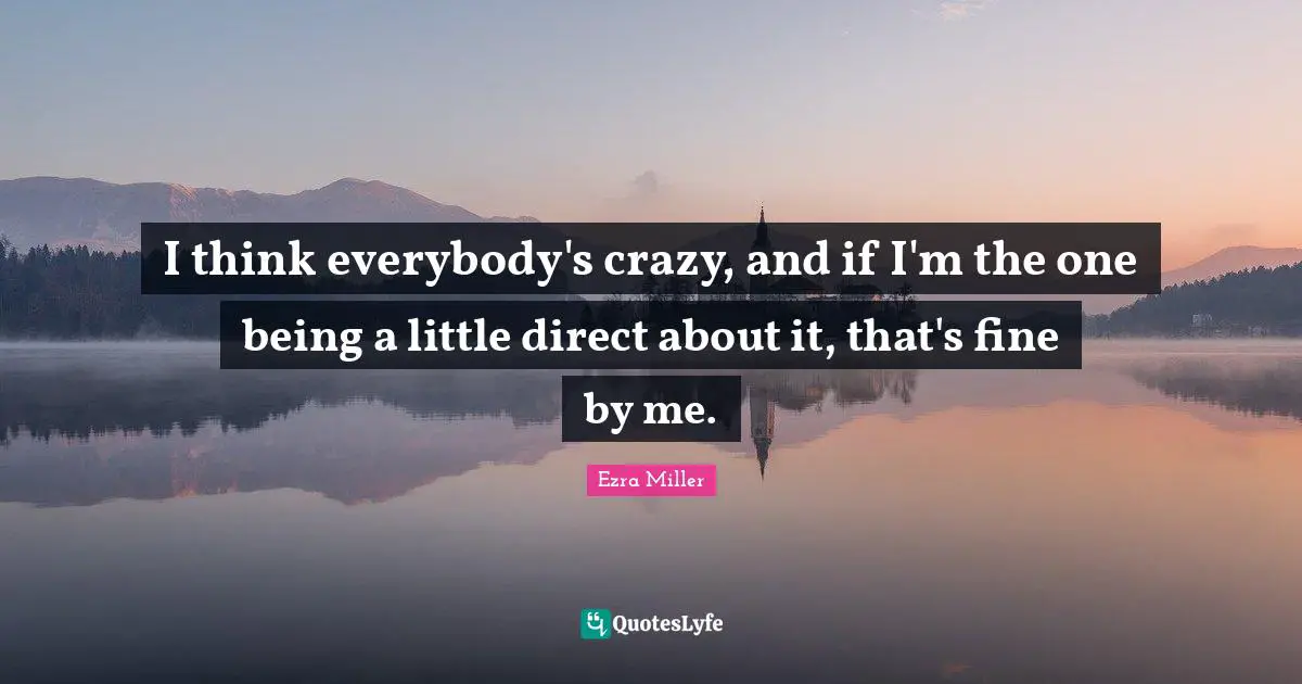 I think everybody's crazy, and if I'm the one being a little direct about it, that's fine by me.