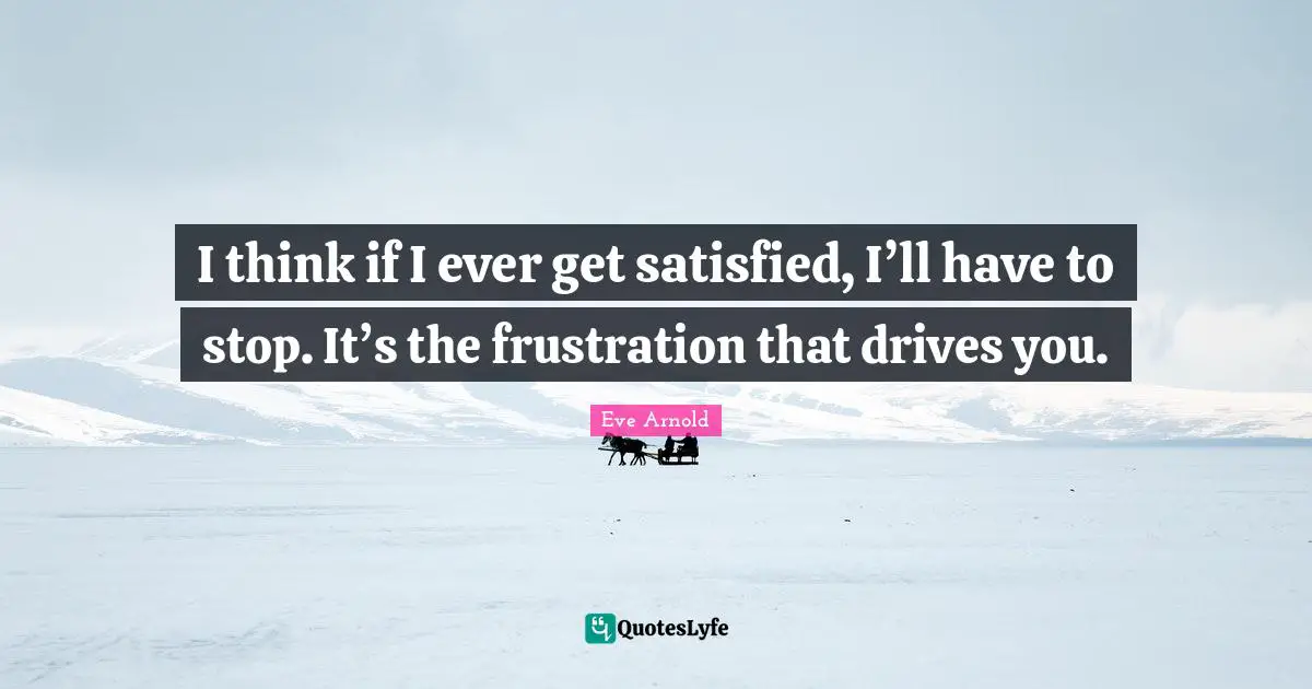 I think if I ever get satisfied, I’ll have to stop. It’s the frustration that drives you.