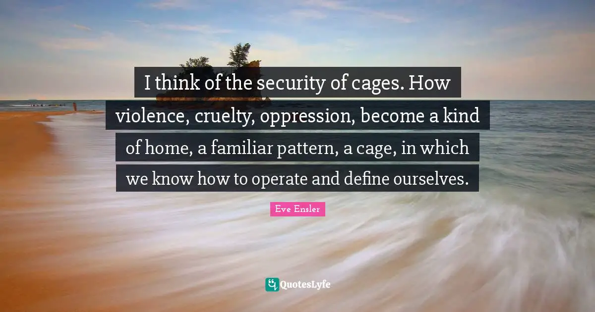 I think of the security of cages. How violence, cruelty, oppression, become a kind of home, a familiar pattern, a cage, in which we know how to operate and define ourselves.