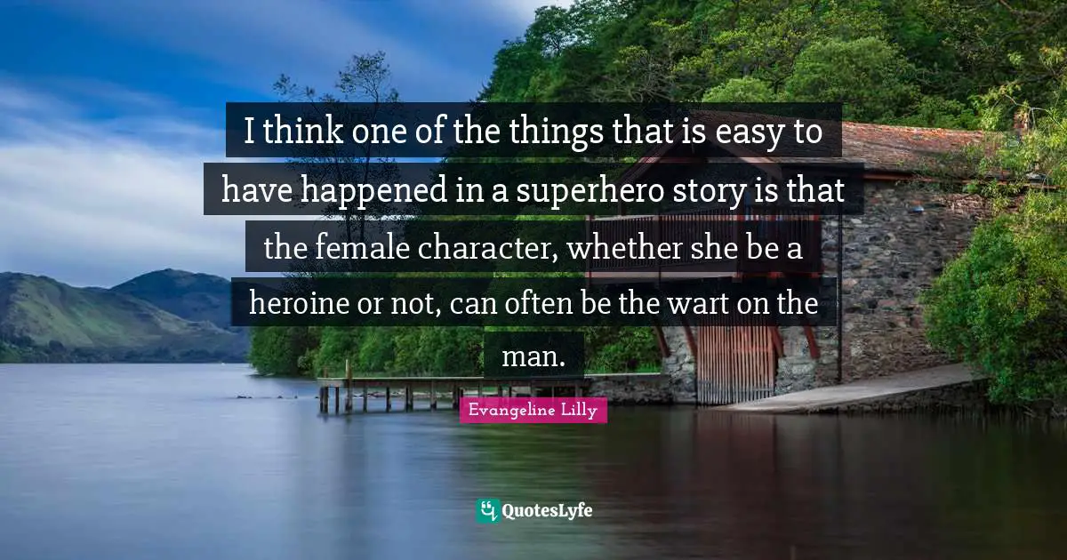 I think one of the things that is easy to have happened in a superhero story is that the female character, whether she be a heroine or not, can often be the wart on the man.