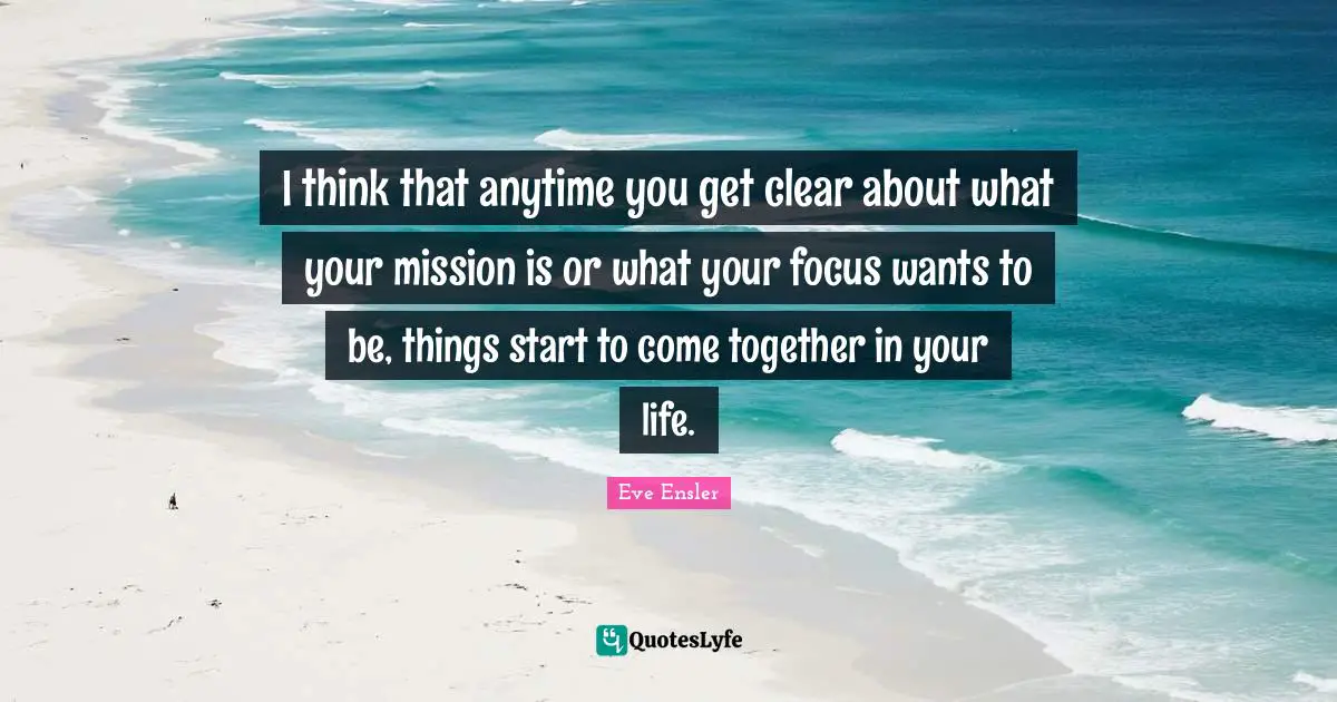 I think that anytime you get clear about what your mission is or what your focus wants to be, things start to come together in your life.