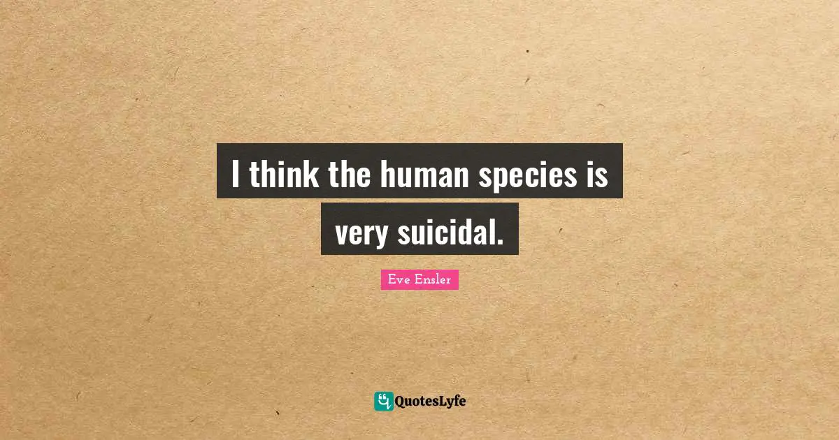 I think the human species is very suicidal.