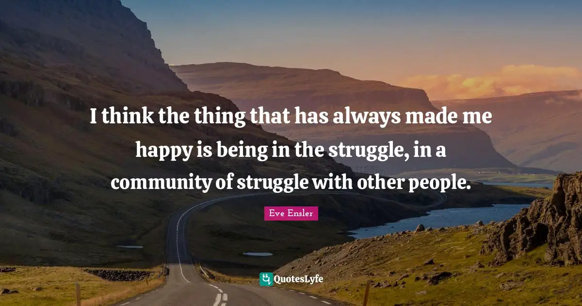 I think the thing that has always made me happy is being in the struggle, in a community of struggle with other people.