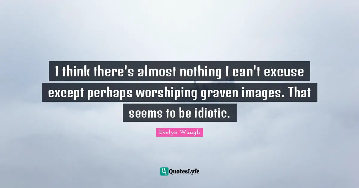 I think there's almost nothing I can't excuse except perhaps worshiping graven images. That seems to be idiotic.