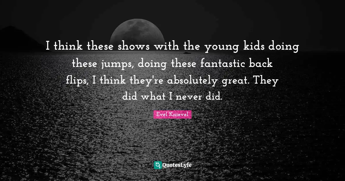 I think these shows with the young kids doing these jumps, doing these fantastic back flips, I think they're absolutely great. They did what I never did.
