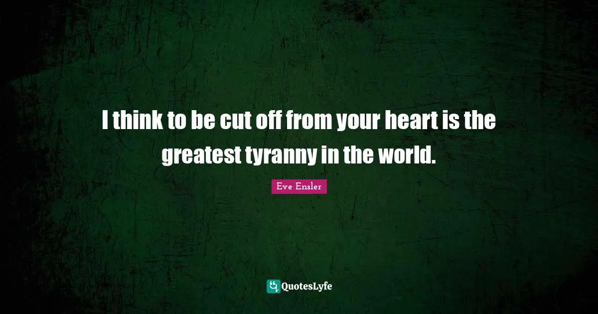 I think to be cut off from your heart is the greatest tyranny in the world.