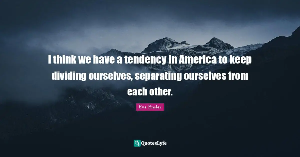 I think we have a tendency in America to keep dividing ourselves, separating ourselves from each other.