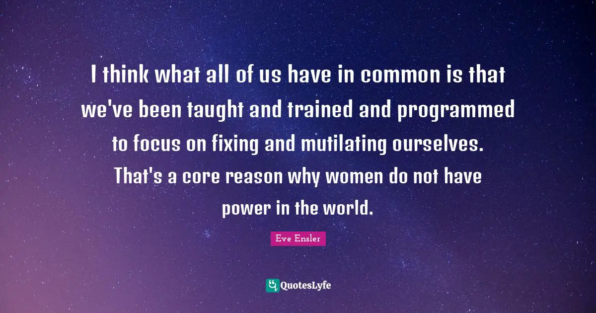 I think what all of us have in common is that we've been taught and trained and programmed to focus on fixing and mutilating ourselves. That's a core reason why women do not have power in the world.