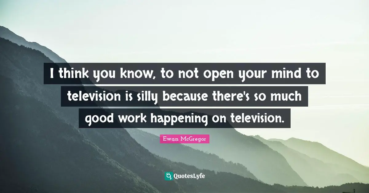I think you know, to not open your mind to television is silly because there's so much good work happening on television.