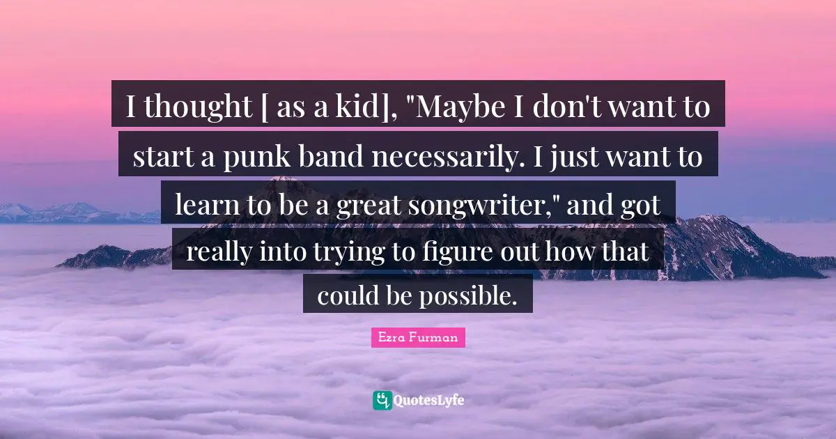 I thought [ as a kid], "Maybe I don't want to start a punk band necessarily. I just want to learn to be a great songwriter," and got really into trying to figure out how that could be possible.