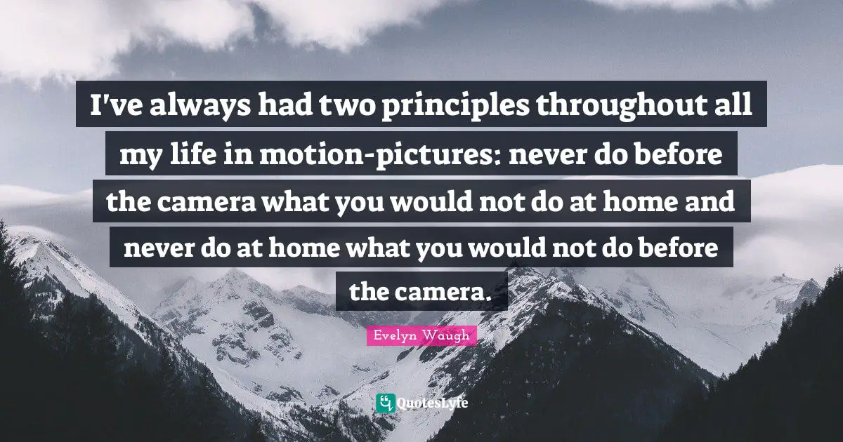 I've always had two principles throughout all my life in motion-pictures: never do before the camera what you would not do at home and never do at home what you would not do before the camera.