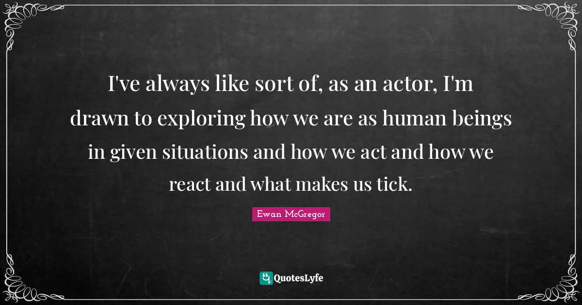 Ewan McGregor Quotes: "I've always like sort of, as an actor, I'm drawn to exploring how we are as human beings in given situations and how we act and how we react and what makes us tick."