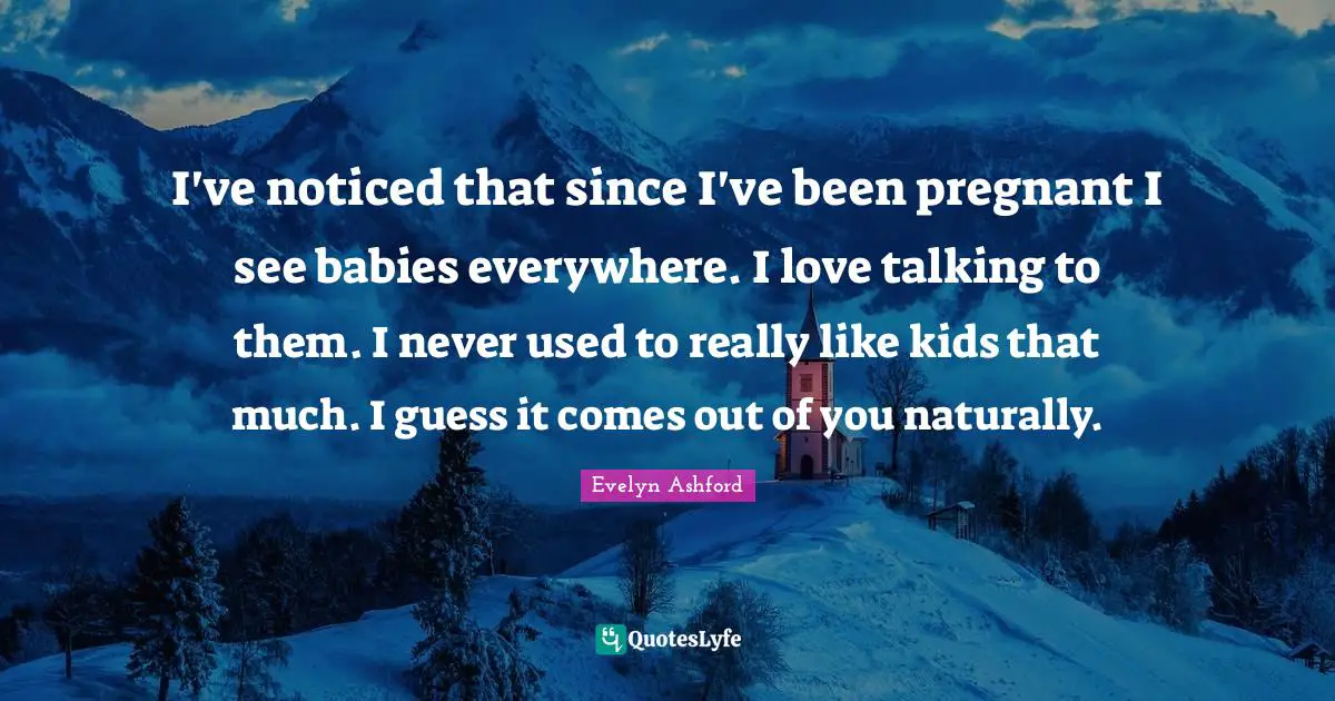I've noticed that since I've been pregnant I see babies everywhere. I love talking to them. I never used to really like kids that much. I guess it comes out of you naturally.