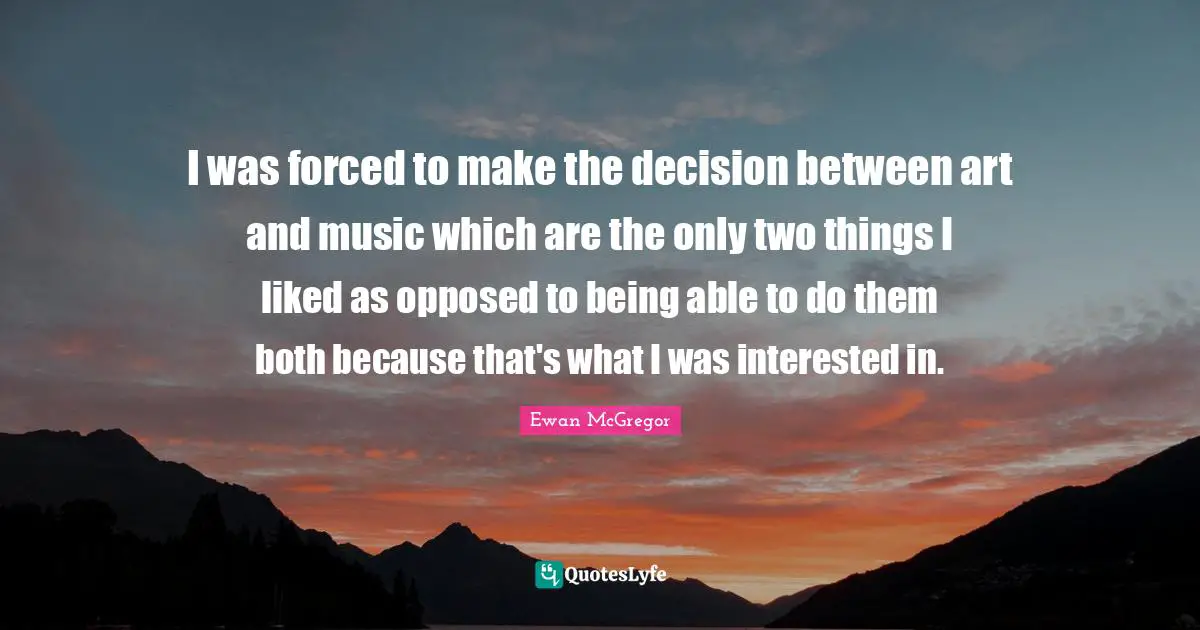 I was forced to make the decision between art and music which are the only two things I liked as opposed to being able to do them both because that's what I was interested in.