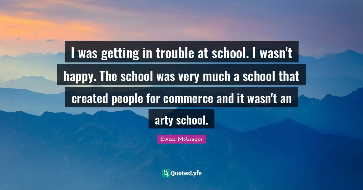 I was getting in trouble at school. I wasn't happy. The school was very much a school that created people for commerce and it wasn't an arty school.