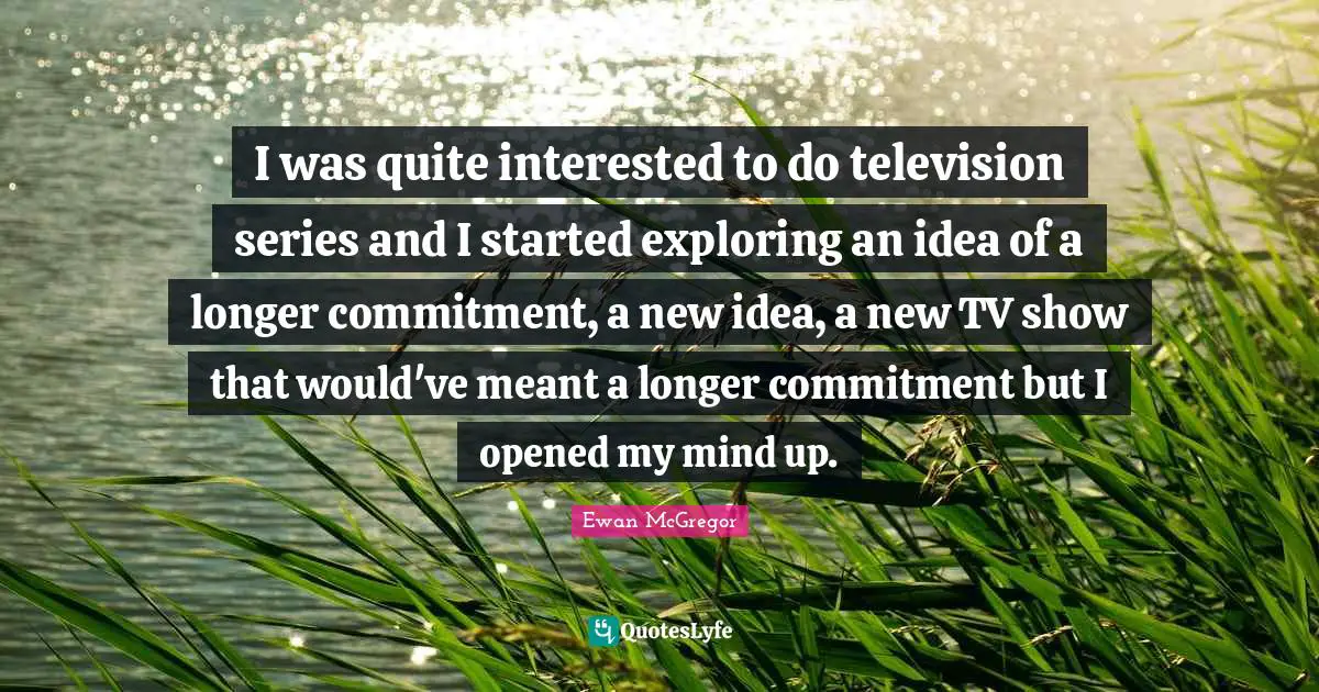 I was quite interested to do television series and I started exploring an idea of a longer commitment, a new idea, a new TV show that would've meant a longer commitment but I opened my mind up.