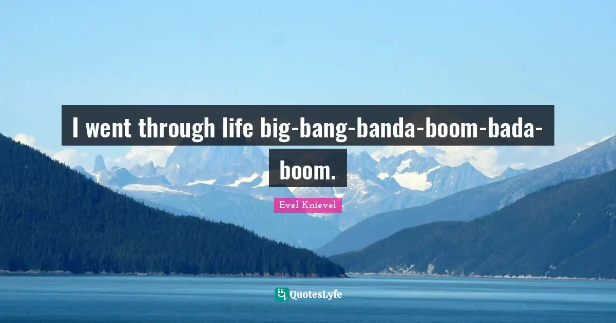 I went through life big-bang-banda-boom-bada-boom.