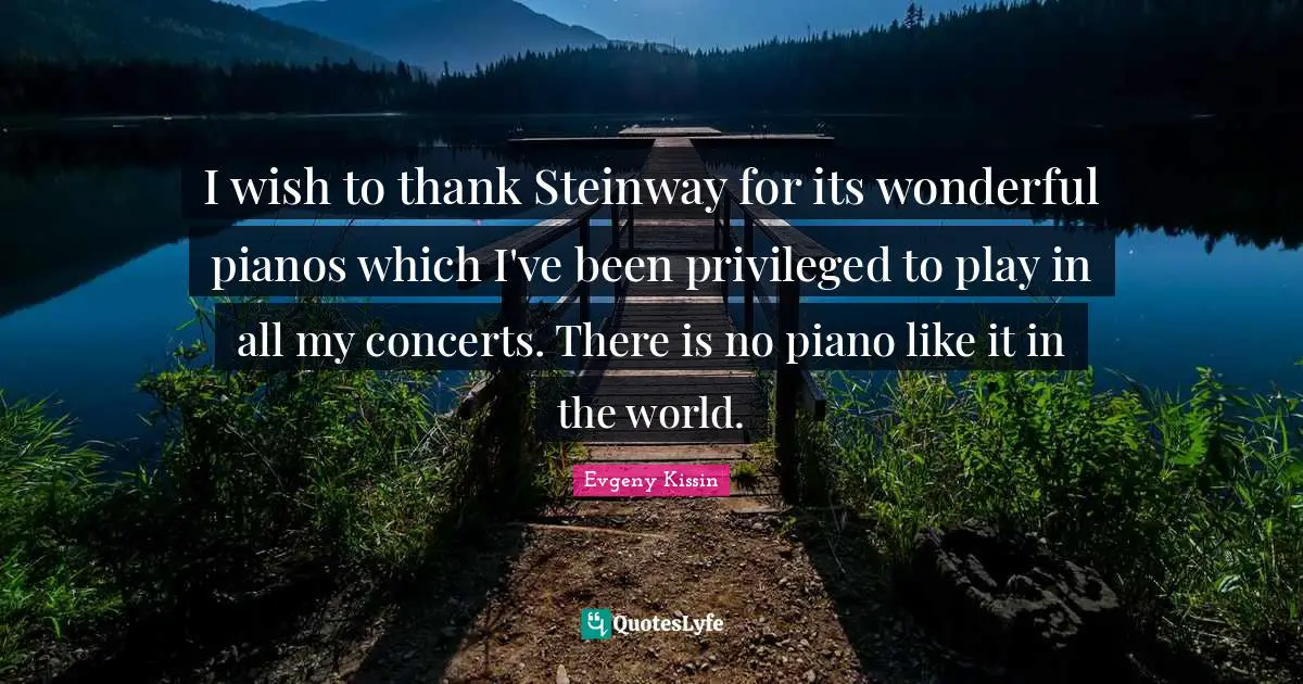 Privileged Quotes: "I wish to thank Steinway for its wonderful pianos which I've been privileged to play in all my concerts. There is no piano like it in the world."