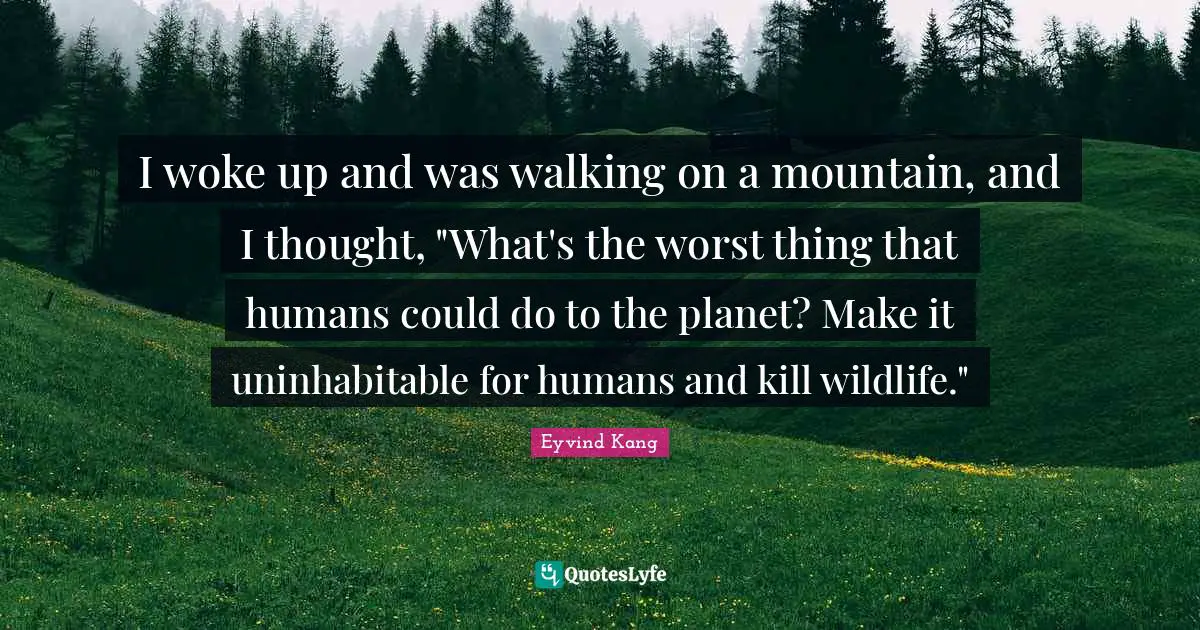 I woke up and was walking on a mountain, and I thought, "What's the worst thing that humans could do to the planet? Make it uninhabitable for humans and kill wildlife."