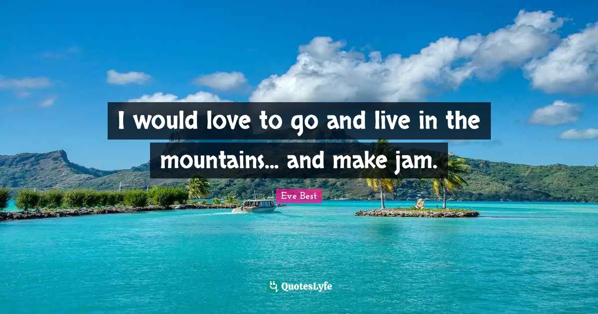 I would love to go and live in the mountains... and make jam.