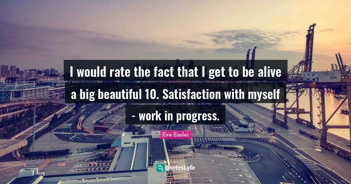 Work In Progress Quotes: "I would rate the fact that I get to be alive a big beautiful 10. Satisfaction with myself - work in progress."