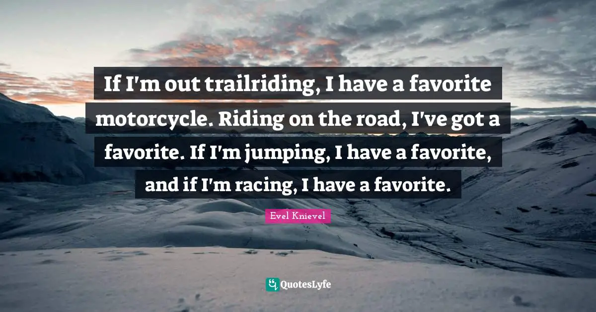If I'm out trailriding, I have a favorite motorcycle. Riding on the road, I've got a favorite. If I'm jumping, I have a favorite, and if I'm racing, I have a favorite.