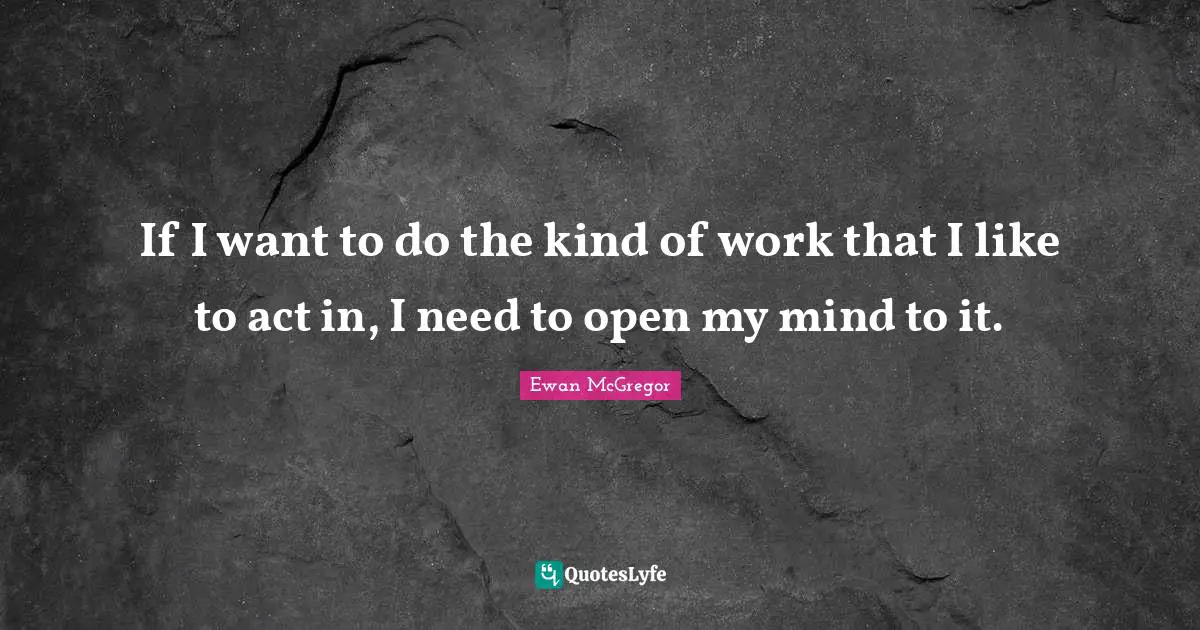 If I want to do the kind of work that I like to act in, I need to open my mind to it.