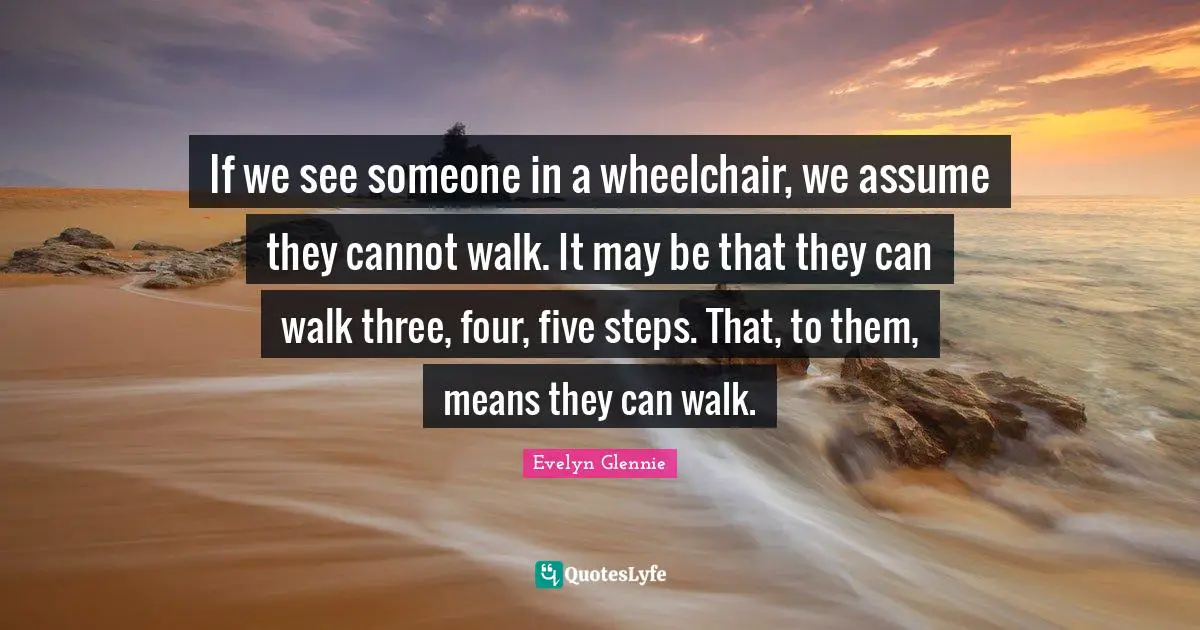 If we see someone in a wheelchair, we assume they cannot walk. It may be that they can walk three, four, five steps. That, to them, means they can walk.