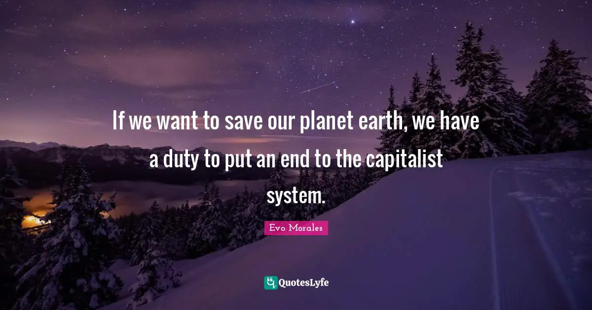 If we want to save our planet earth, we have a duty to put an end to the capitalist system.