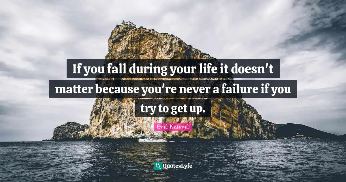 If you fall during your life it doesn't matter because you're never a failure if you try to get up.