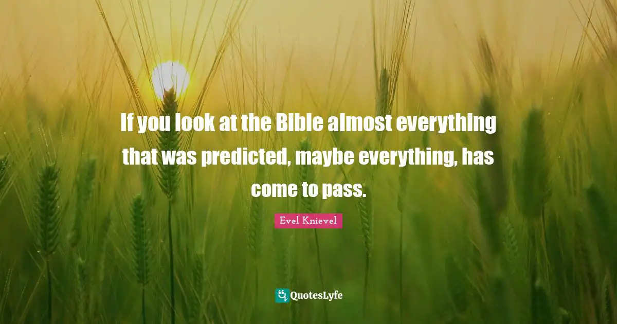 If you look at the Bible almost everything that was predicted, maybe everything, has come to pass.