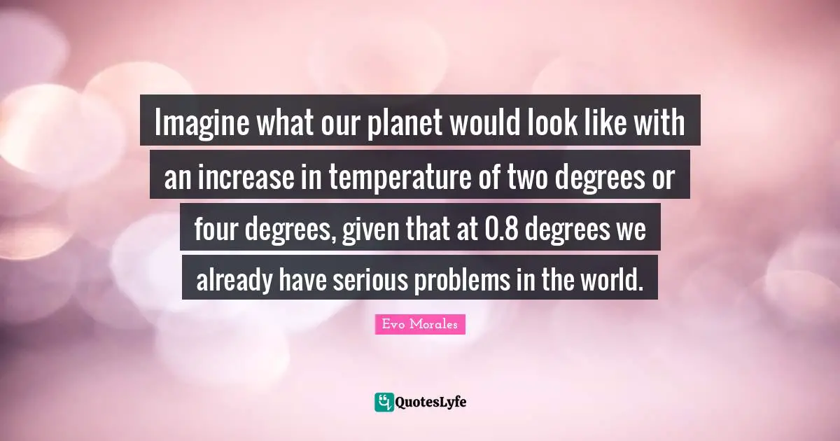 Imagine what our planet would look like with an increase in temperature of two degrees or four degrees, given that at 0.8 degrees we already have serious problems in the world.
