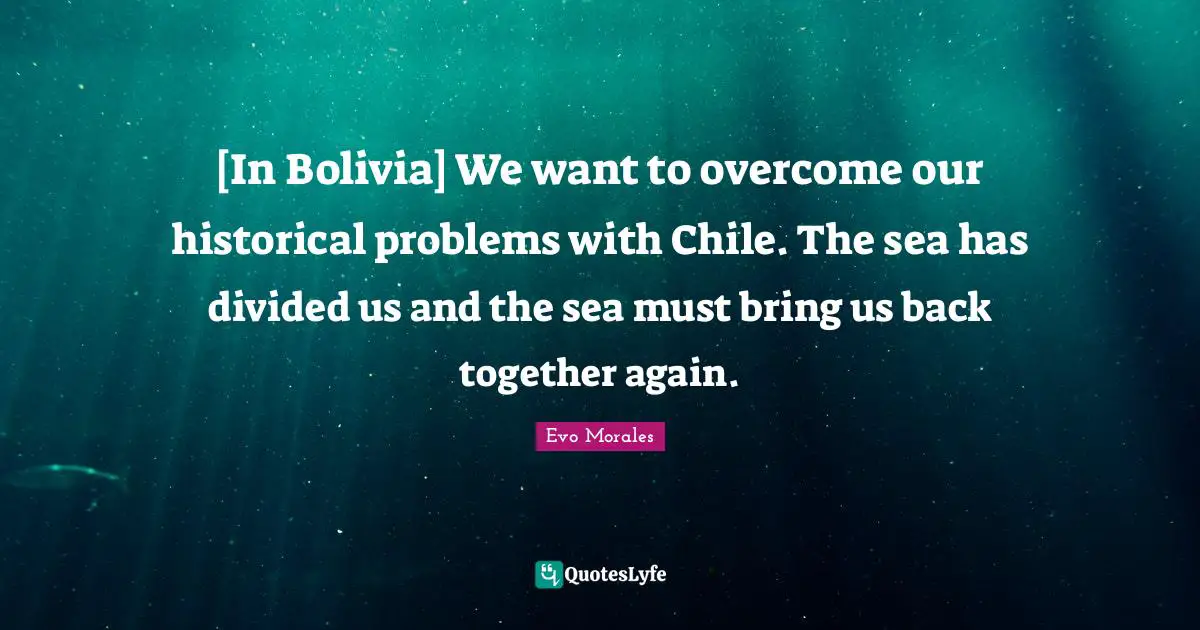Back Together Quotes: "[In Bolivia] We want to overcome our historical problems with Chile. The sea has divided us and the sea must bring us back together again."