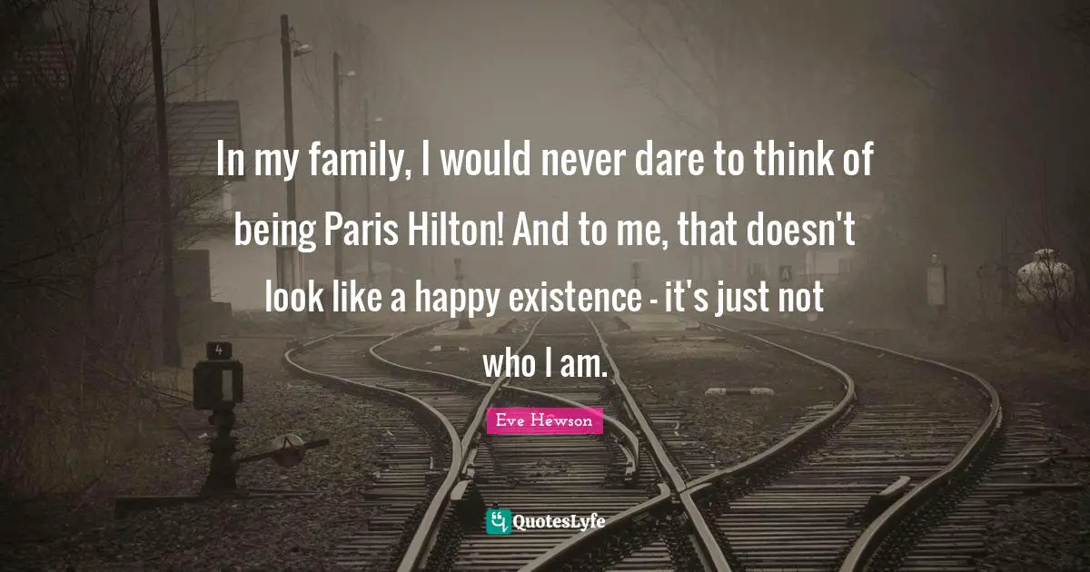 In my family, I would never dare to think of being Paris Hilton! And to me, that doesn't look like a happy existence - it's just not who I am.