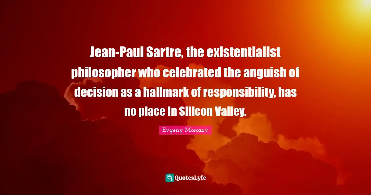 Jean-Paul Sartre, the existentialist philosopher who celebrated the anguish of decision as a hallmark of responsibility, has no place in Silicon Valley.