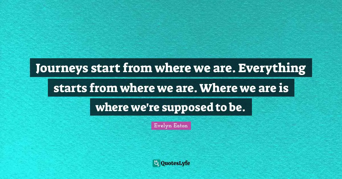 Journeys start from where we are. Everything starts from where we are. Where we are is where we're supposed to be.