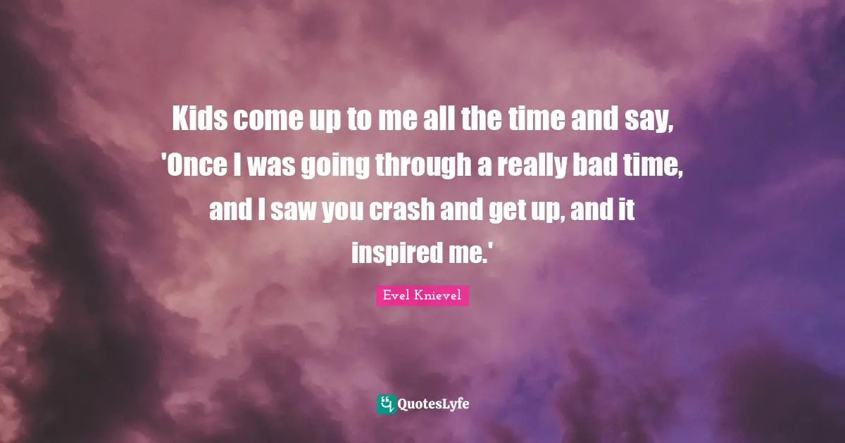 Kids come up to me all the time and say, 'Once I was going through a really bad time, and I saw you crash and get up, and it inspired me.'