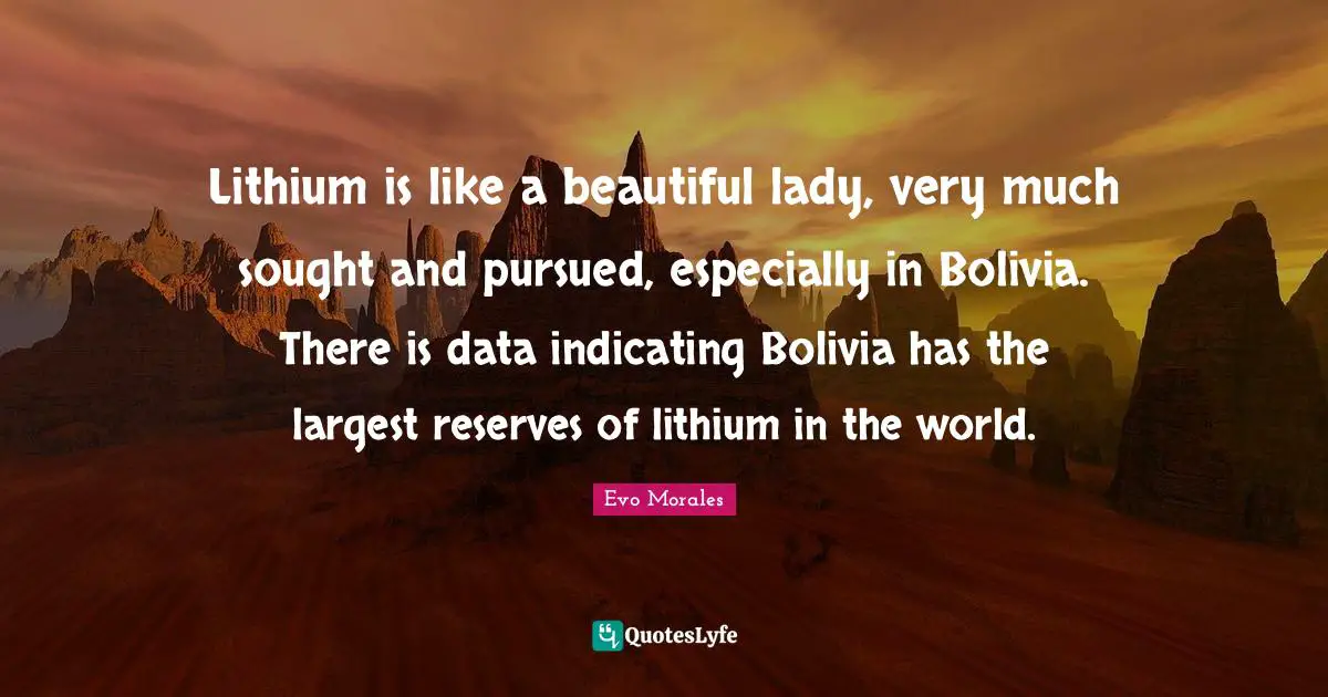 Reserves Quotes: "Lithium is like a beautiful lady, very much sought and pursued, especially in Bolivia. There is data indicating Bolivia has the largest reserves of lithium in the world."