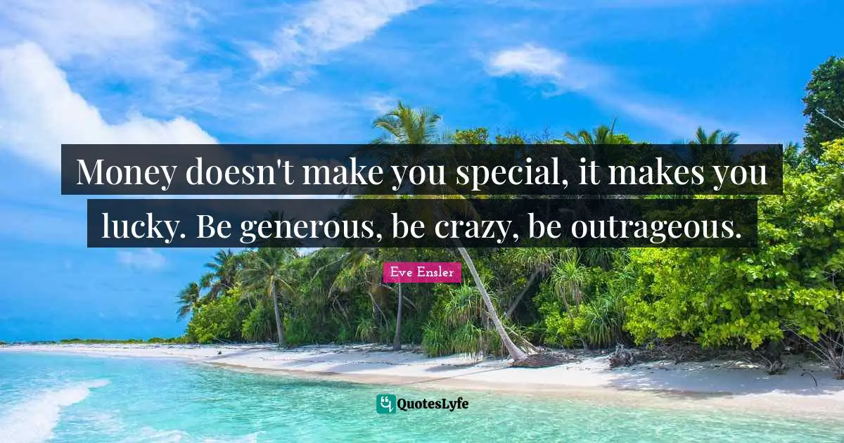 Money doesn't make you special, it makes you lucky. Be generous, be crazy, be outrageous.