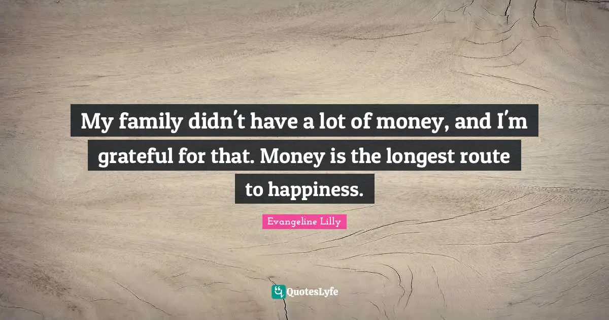 My family didn't have a lot of money, and I'm grateful for that. Money is the longest route to happiness.