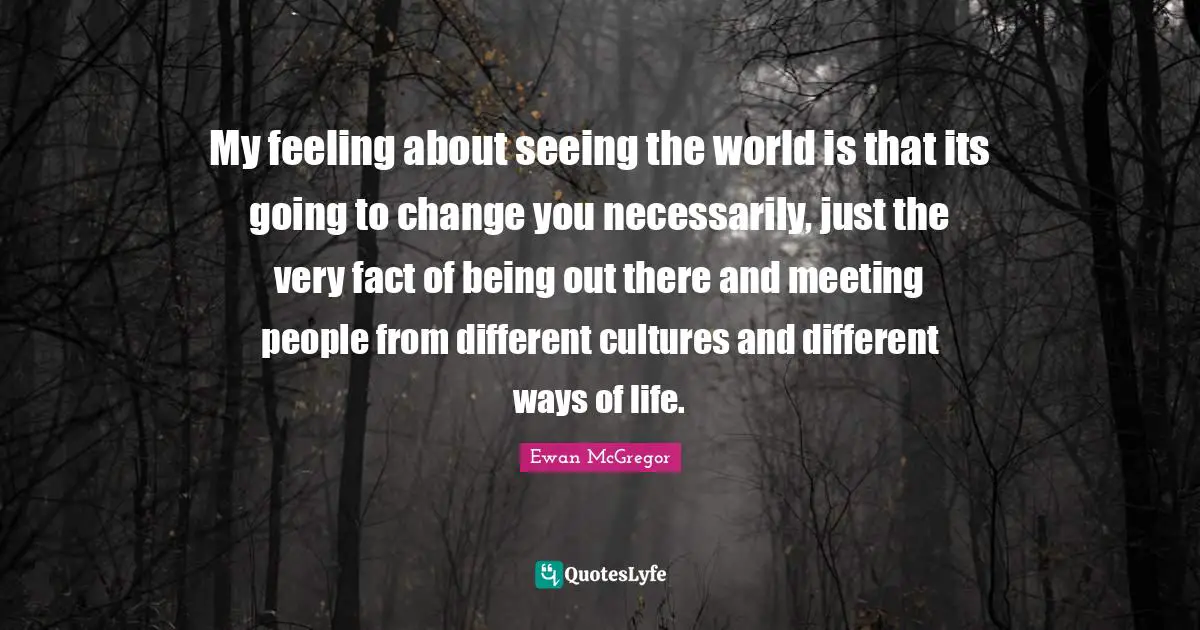 Ewan McGregor Quotes: "My feeling about seeing the world is that its going to change you necessarily, just the very fact of being out there and meeting people from different cultures and different ways of life."