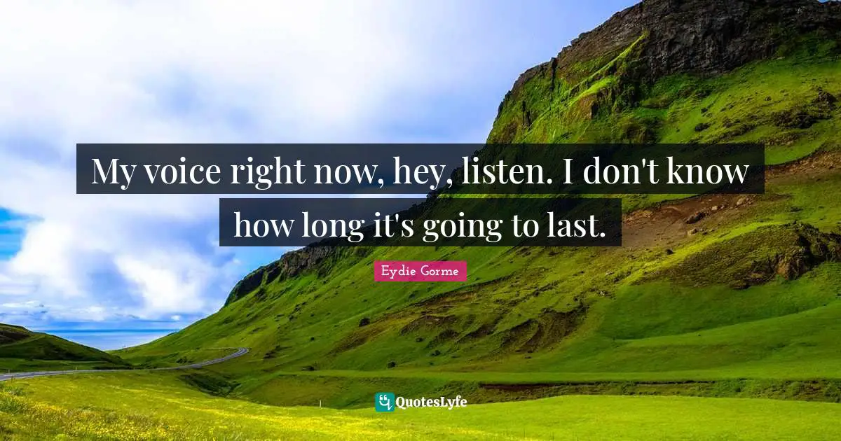 My voice right now, hey, listen. I don't know how long it's going to last.